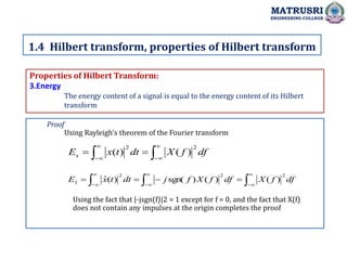 Properties of Hilbert Transform:
3.Energy
The energy content of a signal is equal to the energy content of its Hilbert
transform
1.4 Hilbert transform, properties of Hilbert transform
MATRUSRI
ENGINEERING COLLEGE
Proof
Using Rayleigh's theorem of the Fourier transform









 df
f
X
dt
t
x
Ex
2
2
)
(
)
(















 df
f
X
df
f
X
f
j
dt
t
x
Ex
2
2
2
ˆ )
(
)
(
)
sgn(
)
(
ˆ
Using the fact that |-jsgn(f)|2 = 1 except for f = 0, and the fact that X(f)
does not contain any impulses at the origin completes the proof
 