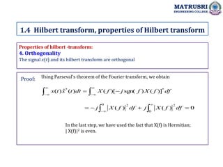 Properties of hilbert -transform:
4. Orthogonality
The signal x(t) and its hilbert transform are orthogonal
Using Parseval's theorem of the Fourier transform, we obtain
1.4 Hilbert transform, properties of Hilbert transform
MATRUSRI
ENGINEERING COLLEGE
Proof:









 df
f
X
f
j
f
X
dt
t
x
t
x *
*
)]
(
)
sgn(
)[
(
)
(
ˆ
)
(
0
)
(
)
(
0
2
0 2



 




df
f
X
j
df
f
X
j
In the last step, we have used the fact that X(f) is Hermitian;
| X(f)|2 is even.
 
