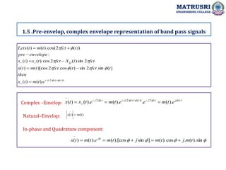 1.5 .Pre-envelop, complex envelope representation of band pass signals
MATRUSRI
ENGINEERING COLLEGE
.
))
(
2
(
).
(
)
(
]
(
sin
.
2
sin
)
(
cos
.
2
)[cos
(
)
(
2
sin
)
(
2
cos
).
(
)
(
:
))
(
2
cos(
).
(
)
(
t
fct
j
Q
I
e
t
m
t
x
then
t
fct
t
fct
t
m
t
x
fct
t
X
fct
t
x
t
x
envelope
pre
t
fct
t
m
t
Letx






















)
(
2
))
(
2
(
2
~
).
(
.
).
(
).
(
)
( t
j
fct
j
t
fct
j
fct
j
e
t
m
e
e
t
m
e
t
x
t
x 






 




Complex –Envelop:
)
(
)
(
~
t
m
t
x 
Natural–Envelop:
In-phase and Quadrature component:





sin
).
(
.
cos
).
(
]
sin
).[cos
(
).
(
)
(
~
t
m
j
t
m
j
t
m
e
t
m
t
x j





 