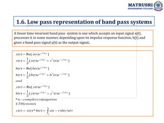 A linear time invariant band pass system is one which accepts an input signal x(t),
processes it in some manner, depending upon its impulse response function, h(t) and
gives a band pass signal y(t) as the output signal.
1.6. Low pass representation of band pass systems
MATRUSRI
ENGINEERING COLLEGE































d
h
t
x
t
h
t
x
t
y
s
LTISystemi
jugation
complexcon
is
e
t
y
e
t
y
t
h
e
t
y
t
y
and
e
t
h
e
t
h
t
h
e
t
h
t
h
e
t
x
e
t
x
t
x
e
t
x
t
x
t
f
j
t
f
j
t
f
j
t
f
j
t
f
j
t
f
j
t
f
j
t
f
j
t
f
j
c
c
c
c
c
c
c
c
c
)
(
)
(
)
(
*
)
(
)
(
:
*
]
)
(
)
(
[
2
1
)
(
]
)
(
Re[
)
(
]
)
(
)
(
[
2
1
)
(
]
)
(
Re[
)
(
]
)
(
)
(
[
2
1
)
(
]
)
(
Re[
)
(
2
~
*
2
~
2
~
2
~
*
2
~
2
~
2
~
*
2
~
2
~
 