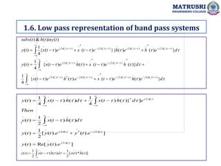 1.6. Low pass representation of band pass systems
MATRUSRI
ENGINEERING COLLEGE
:



































d
e
h
e
t
x
e
h
e
t
x
d
h
e
t
x
h
e
t
x
t
y
d
e
h
e
h
e
t
x
e
t
x
t
y
t
iny
t
h
t
subx
t
f
j
t
f
j
t
f
j
t
f
j
t
f
j
t
f
j
t
f
j
t
f
j
t
f
j
t
f
j
c
c
c
c
c
c
c
c
c
c
}
)
(
)
(
).
(
)
(
{
4
1
)}
(
)
(
)
(
)
(
{
4
1
)
(
}
)
(
)
(
}{
)
(
)
(
{
4
1
)
(
)
(
)
(
&
)
(
)
(
4
~
)
(
2
*
~
)
(
4
~
*
)
(
2
~
*
~
)
(
2
*
~
~
)
(
2
~
)
(
2
*
~
)
(
2
~
)
(
2
*
~
)
(
2
~









































]
).
(
Re[
)
(
]
).
(
).
(
[
2
1
)
(
)
(
)
(
2
1
)
(
]
}
)
(
)
(
4
1
)
(
)
(
4
1
)
(
2
~
2
~
*
2
~
~
~
~
2
*
~
~
~
~
t
f
j
t
f
j
t
f
j
t
f
j
c
c
c
c
e
t
y
t
y
e
t
y
e
t
y
t
y
d
h
t
x
t
y
Then
e
d
h
t
x
d
h
t
x
t
y



































)]
(
*
)
(
[
2
1
)
(
)
(
2
1
)
(
~
~
~
~
~



 h
t
x
d
h
t
x
t
y 

 



 