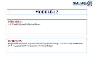 CONTENTS:
1.8 Vestigial-sideband (VSB) modulation
OUTCOMES:
Analyze the time domain, frequency domain description of Vestigle Side Band Suppressed Carrier
(VSB- SC), generation techniques and detection technique.
MODULE-12
MATRUSRI
ENGINEERING COLLEGE
 