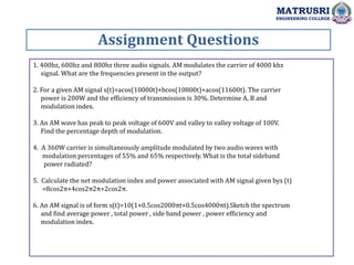 1. 400hz, 600hz and 800hz three audio signals. AM modulates the carrier of 4000 khz
signal. What are the frequencies present in the output?
2. For a given AM signal s(t)=acos(10000t)+bcos(10800t)+acos(11600t). The carrier
power is 200W and the efficiency of transmission is 30%. Determine A, B and
modulation index.
3. An AM wave has peak to peak voltage of 600V and valley to valley voltage of 100V.
Find the percentage depth of modulation.
4. A 360W carrier is simultaneously amplitude modulated by two audio waves with
modulation percentages of 55% and 65% respectively. What is the total sideband
power radiated?
5. Calculate the net modulation index and power associated with AM signal given bys (t)
=8cos2π+4cos2π2π+2cos2π.
6. An AM signal is of form s(t)=10(1+0.5cos2000πt+0.5cos4000πt).Sketch the spectrum
and find average power , total power , side band power , power efficiency and
modulation index.
Assignment Questions
MATRUSRI
ENGINEERING COLLEGE
 