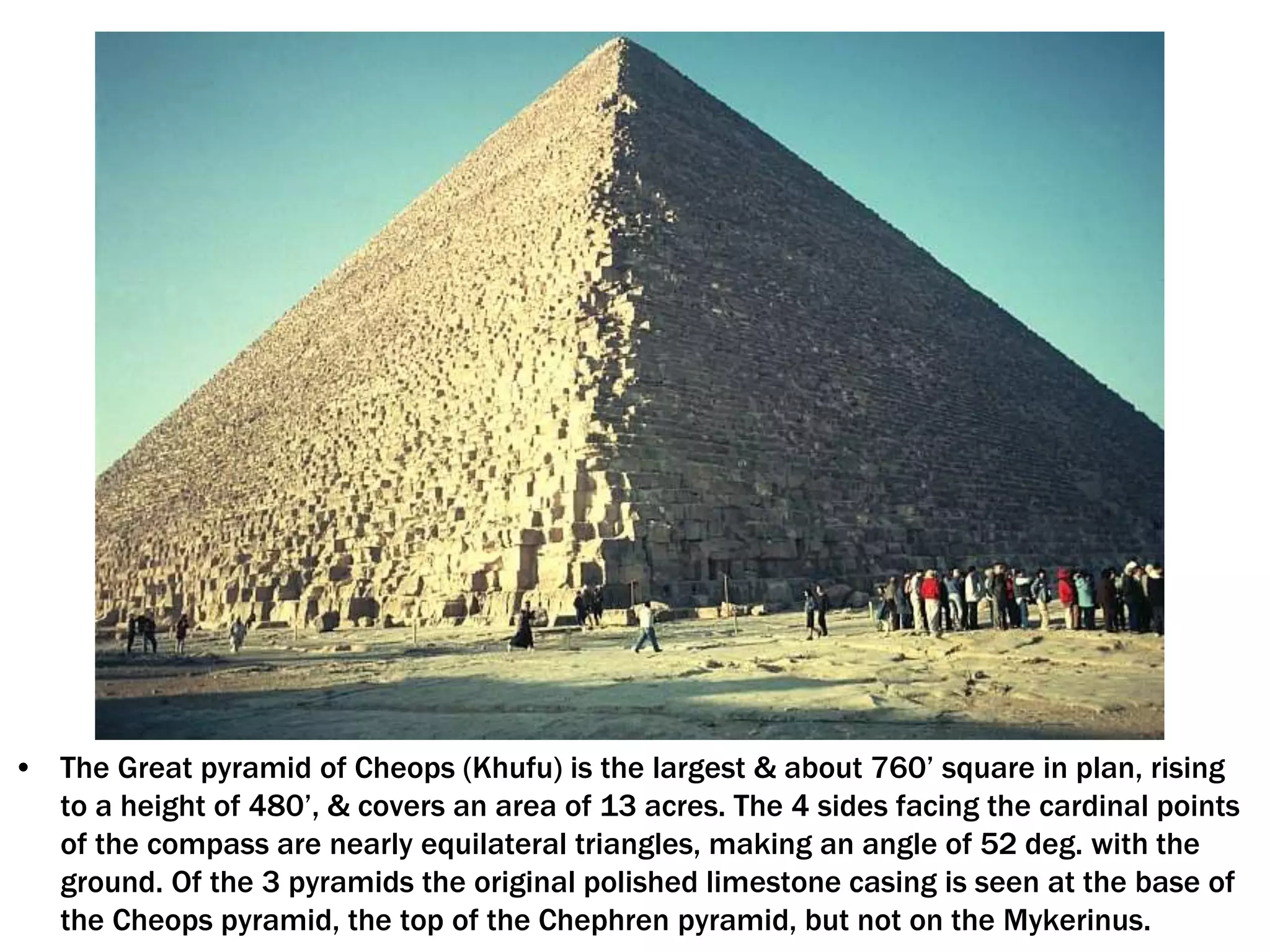 • The Great pyramid of Cheops (Khufu) is the largest & about 760’ square in plan, rising
to a height of 480’, & covers an area of 13 acres. The 4 sides facing the cardinal points
of the compass are nearly equilateral triangles, making an angle of 52 deg. with the
ground. Of the 3 pyramids the original polished limestone casing is seen at the base of
the Cheops pyramid, the top of the Chephren pyramid, but not on the Mykerinus.
 