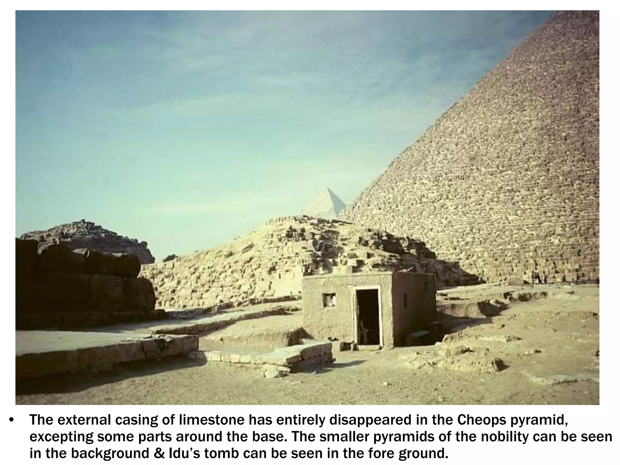 • The external casing of limestone has entirely disappeared in the Cheops pyramid,
excepting some parts around the base. The smaller pyramids of the nobility can be seen
in the background & Idu’s tomb can be seen in the fore ground.
 