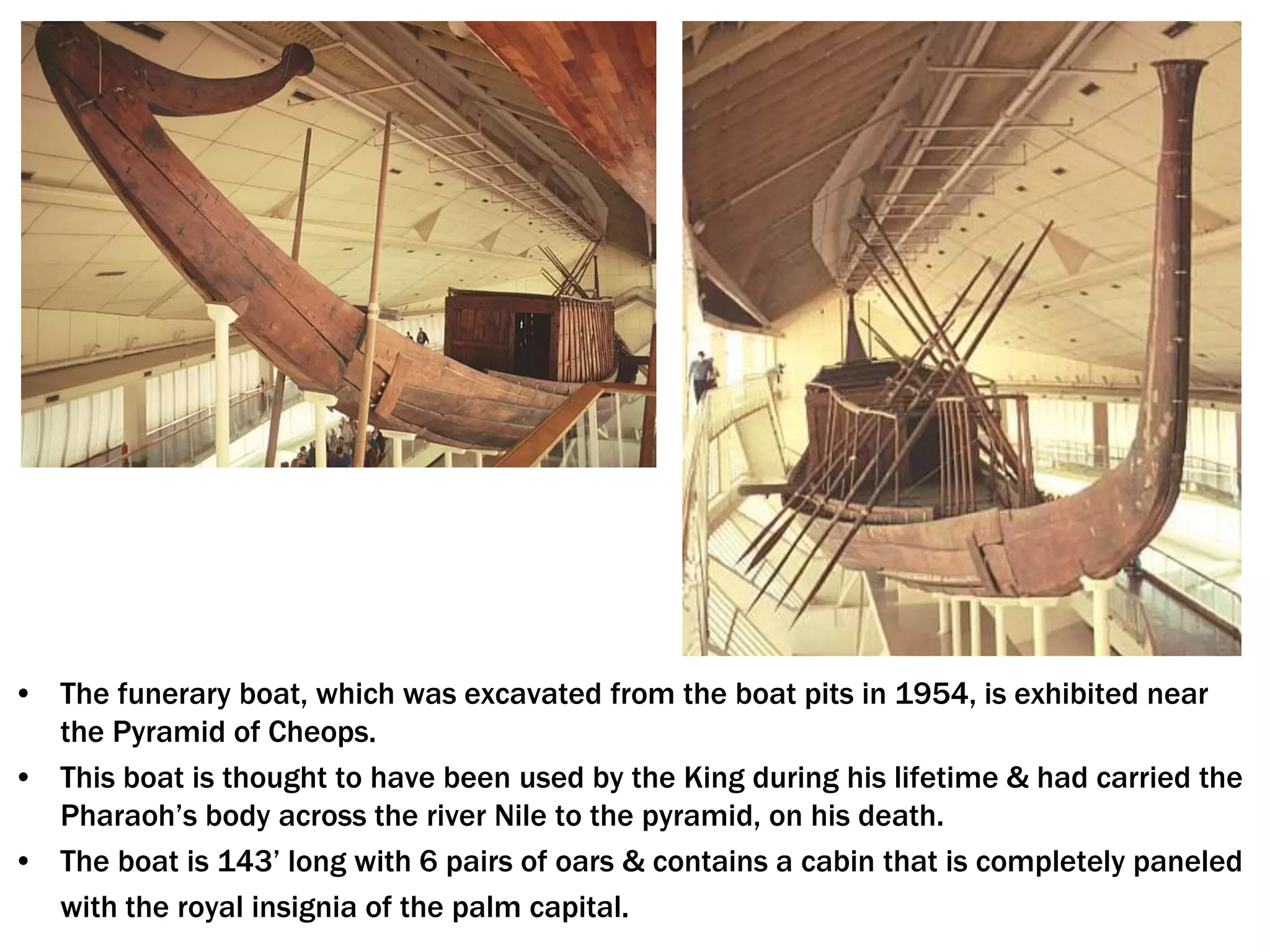 • The funerary boat, which was excavated from the boat pits in 1954, is exhibited near
the Pyramid of Cheops.
• This boat is thought to have been used by the King during his lifetime & had carried the
Pharaoh’s body across the river Nile to the pyramid, on his death.
• The boat is 143’ long with 6 pairs of oars & contains a cabin that is completely paneled
with the royal insignia of the palm capital.
 