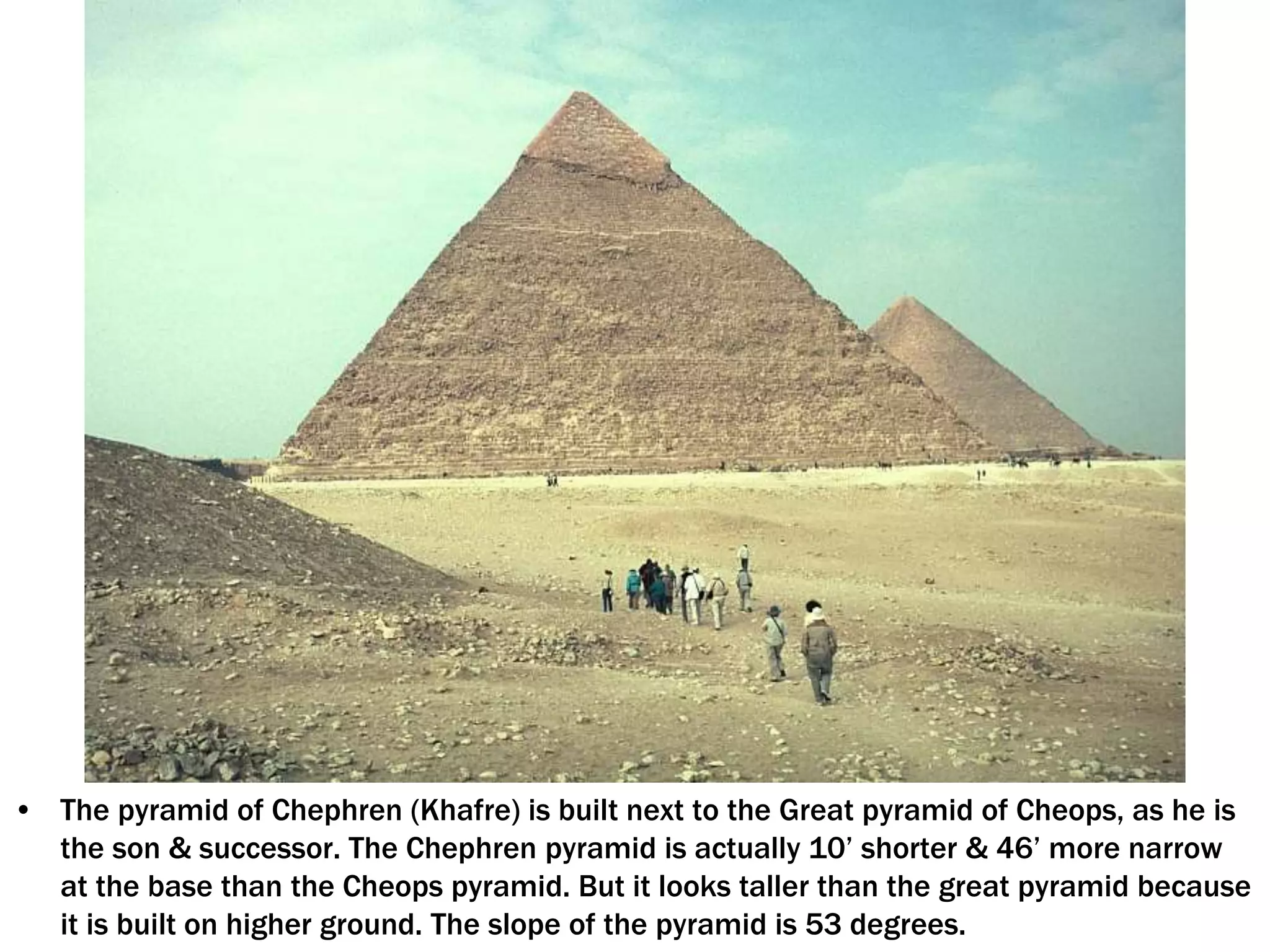 • The pyramid of Chephren (Khafre) is built next to the Great pyramid of Cheops, as he is
the son & successor. The Chephren pyramid is actually 10’ shorter & 46’ more narrow
at the base than the Cheops pyramid. But it looks taller than the great pyramid because
it is built on higher ground. The slope of the pyramid is 53 degrees.
 