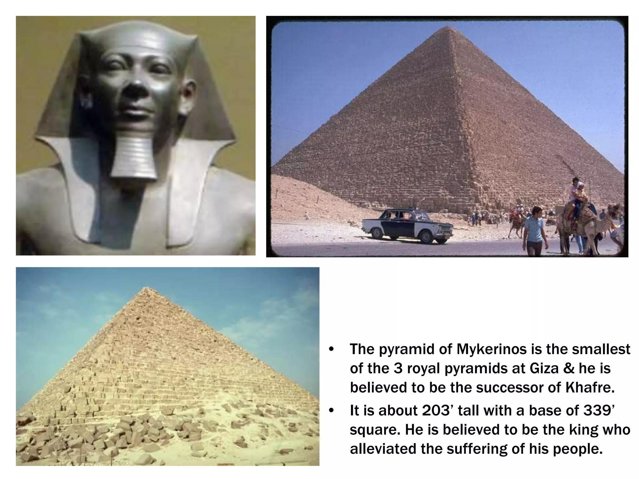 • The pyramid of Mykerinos is the smallest
of the 3 royal pyramids at Giza & he is
believed to be the successor of Khafre.
• It is about 203’ tall with a base of 339’
square. He is believed to be the king who
alleviated the suffering of his people.
 