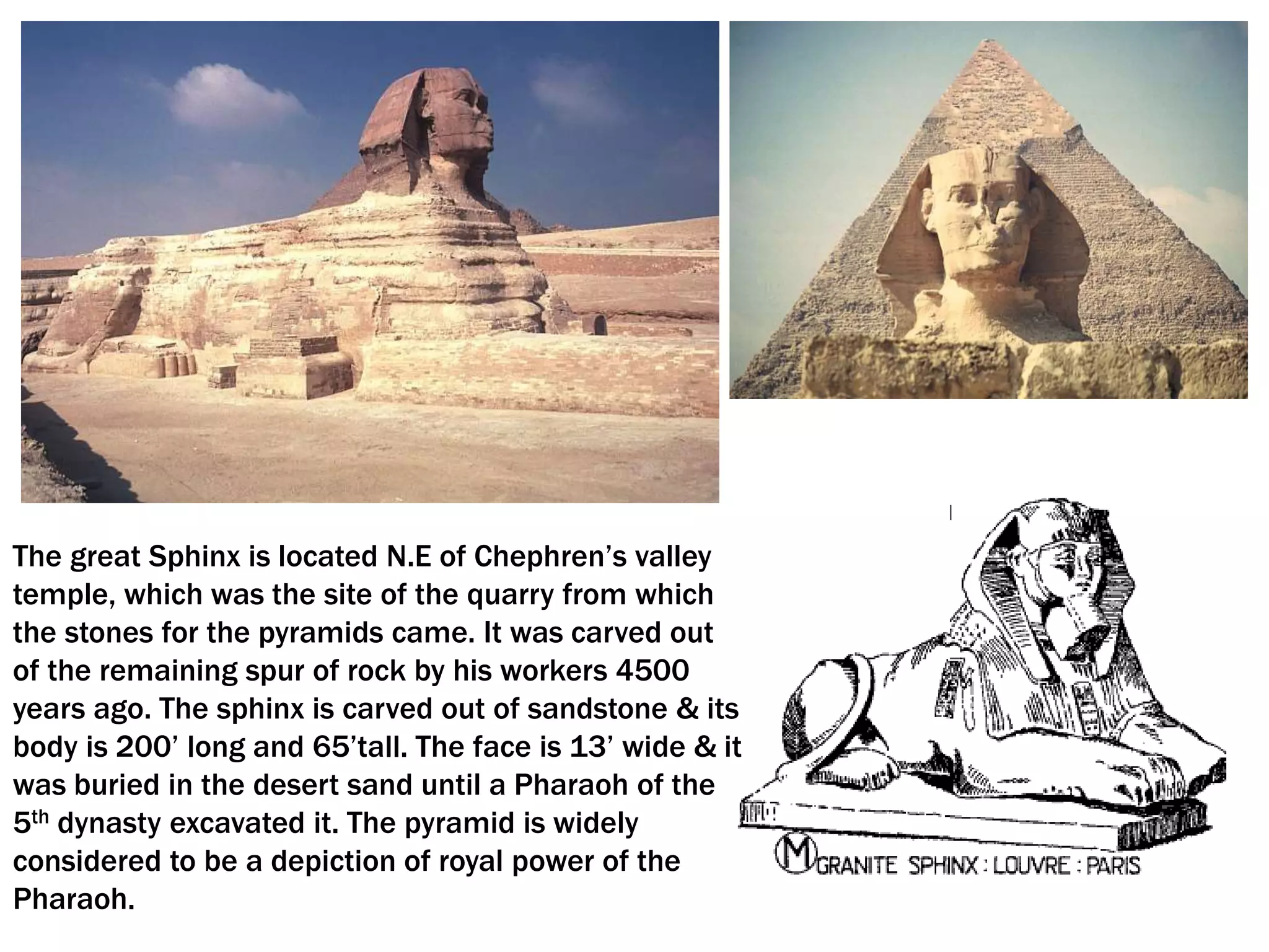 The great Sphinx is located N.E of Chephren’s valley
temple, which was the site of the quarry from which
the stones for the pyramids came. It was carved out
of the remaining spur of rock by his workers 4500
years ago. The sphinx is carved out of sandstone & its
body is 200’ long and 65’tall. The face is 13’ wide & it
was buried in the desert sand until a Pharaoh of the
5th dynasty excavated it. The pyramid is widely
considered to be a depiction of royal power of the
Pharaoh.
 