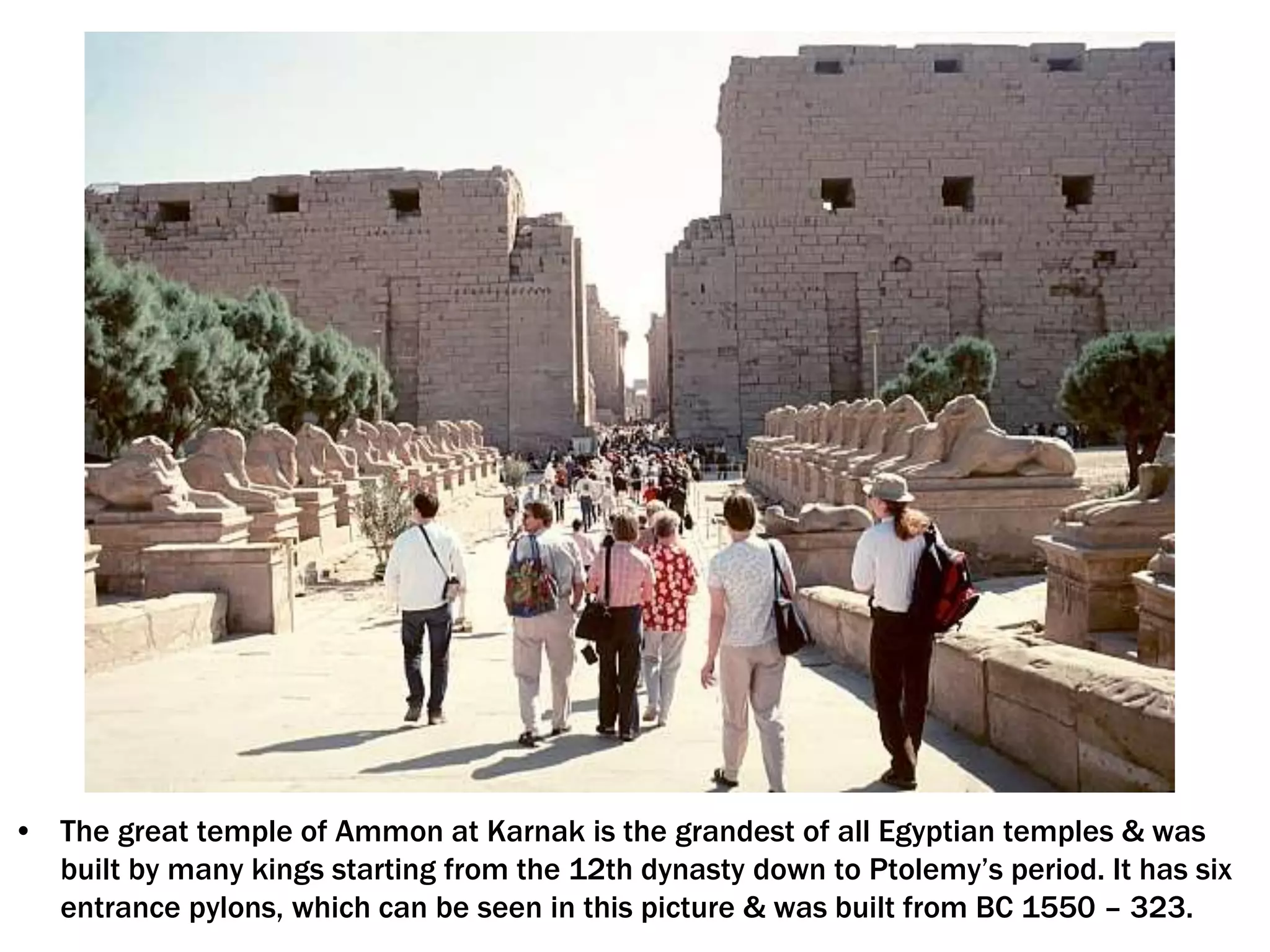 • The great temple of Ammon at Karnak is the grandest of all Egyptian temples & was
built by many kings starting from the 12th dynasty down to Ptolemy’s period. It has six
entrance pylons, which can be seen in this picture & was built from BC 1550 – 323.
 