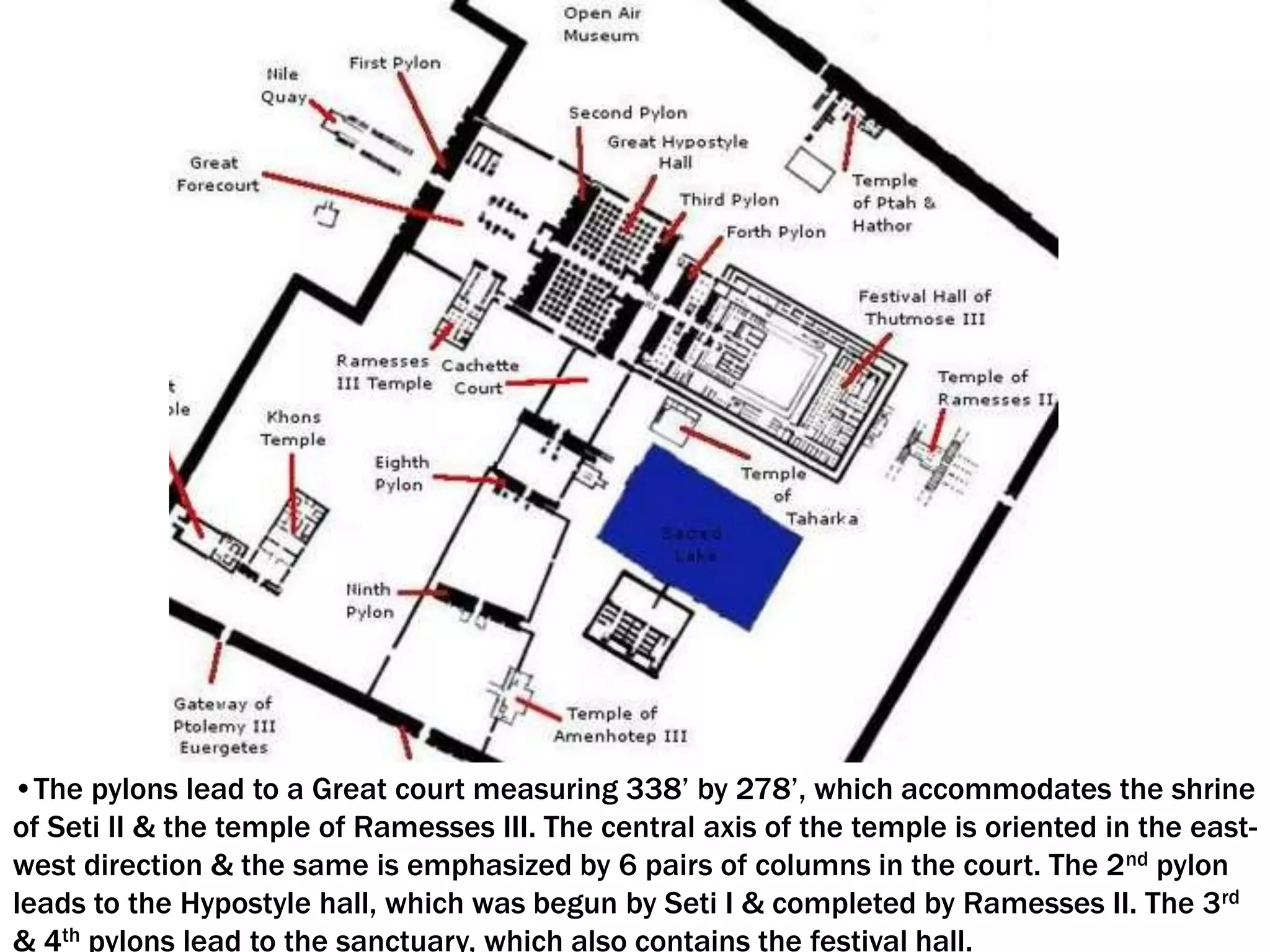 •The pylons lead to a Great court measuring 338’ by 278’, which accommodates the shrine
of Seti II & the temple of Ramesses III. The central axis of the temple is oriented in the east-
west direction & the same is emphasized by 6 pairs of columns in the court. The 2nd pylon
leads to the Hypostyle hall, which was begun by Seti I & completed by Ramesses II. The 3rd
& 4th pylons lead to the sanctuary, which also contains the festival hall.
 