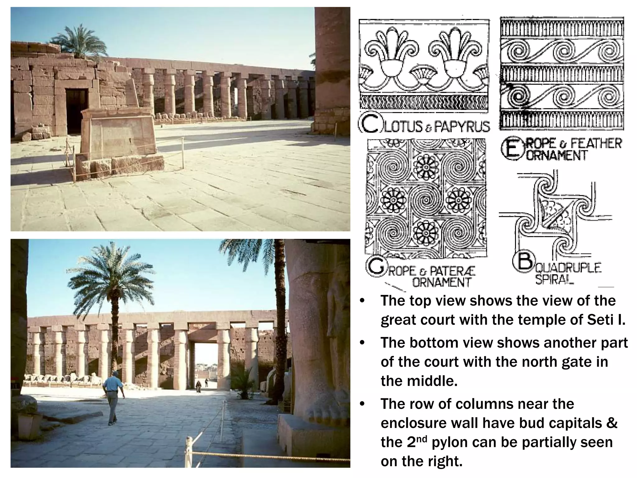 • The top view shows the view of the
great court with the temple of Seti I.
• The bottom view shows another part
of the court with the north gate in
the middle.
• The row of columns near the
enclosure wall have bud capitals &
the 2nd pylon can be partially seen
on the right.
 