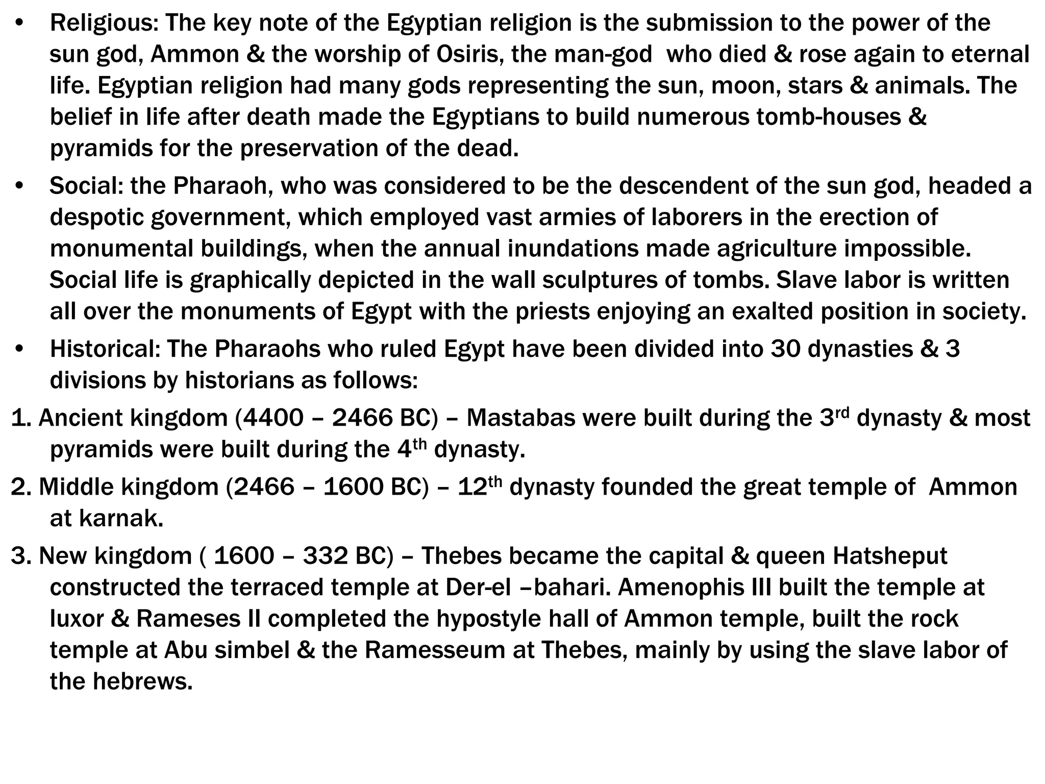 • Religious: The key note of the Egyptian religion is the submission to the power of the
sun god, Ammon & the worship of Osiris, the man-god who died & rose again to eternal
life. Egyptian religion had many gods representing the sun, moon, stars & animals. The
belief in life after death made the Egyptians to build numerous tomb-houses &
pyramids for the preservation of the dead.
• Social: the Pharaoh, who was considered to be the descendent of the sun god, headed a
despotic government, which employed vast armies of laborers in the erection of
monumental buildings, when the annual inundations made agriculture impossible.
Social life is graphically depicted in the wall sculptures of tombs. Slave labor is written
all over the monuments of Egypt with the priests enjoying an exalted position in society.
• Historical: The Pharaohs who ruled Egypt have been divided into 30 dynasties & 3
divisions by historians as follows:
1. Ancient kingdom (4400 – 2466 BC) – Mastabas were built during the 3rd dynasty & most
pyramids were built during the 4th dynasty.
2. Middle kingdom (2466 – 1600 BC) – 12th dynasty founded the great temple of Ammon
at karnak.
3. New kingdom ( 1600 – 332 BC) – Thebes became the capital & queen Hatsheput
constructed the terraced temple at Der-el –bahari. Amenophis III built the temple at
luxor & Rameses II completed the hypostyle hall of Ammon temple, built the rock
temple at Abu simbel & the Ramesseum at Thebes, mainly by using the slave labor of
the hebrews.
 