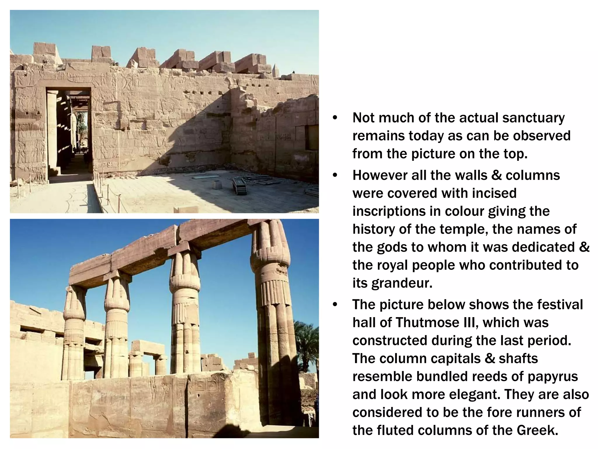 • Not much of the actual sanctuary
remains today as can be observed
from the picture on the top.
• However all the walls & columns
were covered with incised
inscriptions in colour giving the
history of the temple, the names of
the gods to whom it was dedicated &
the royal people who contributed to
its grandeur.
• The picture below shows the festival
hall of Thutmose III, which was
constructed during the last period.
The column capitals & shafts
resemble bundled reeds of papyrus
and look more elegant. They are also
considered to be the fore runners of
the fluted columns of the Greek.
 