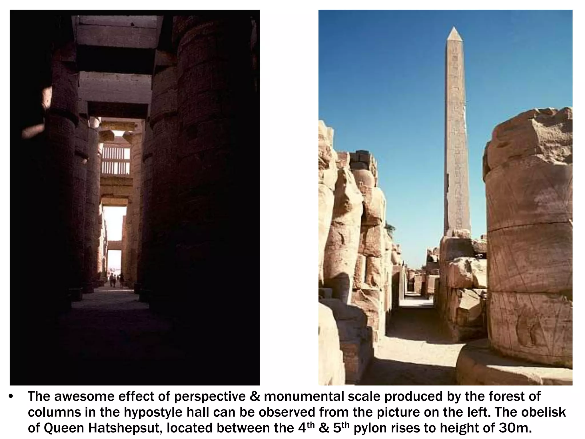 • The awesome effect of perspective & monumental scale produced by the forest of
columns in the hypostyle hall can be observed from the picture on the left. The obelisk
of Queen Hatshepsut, located between the 4th & 5th pylon rises to height of 30m.
 