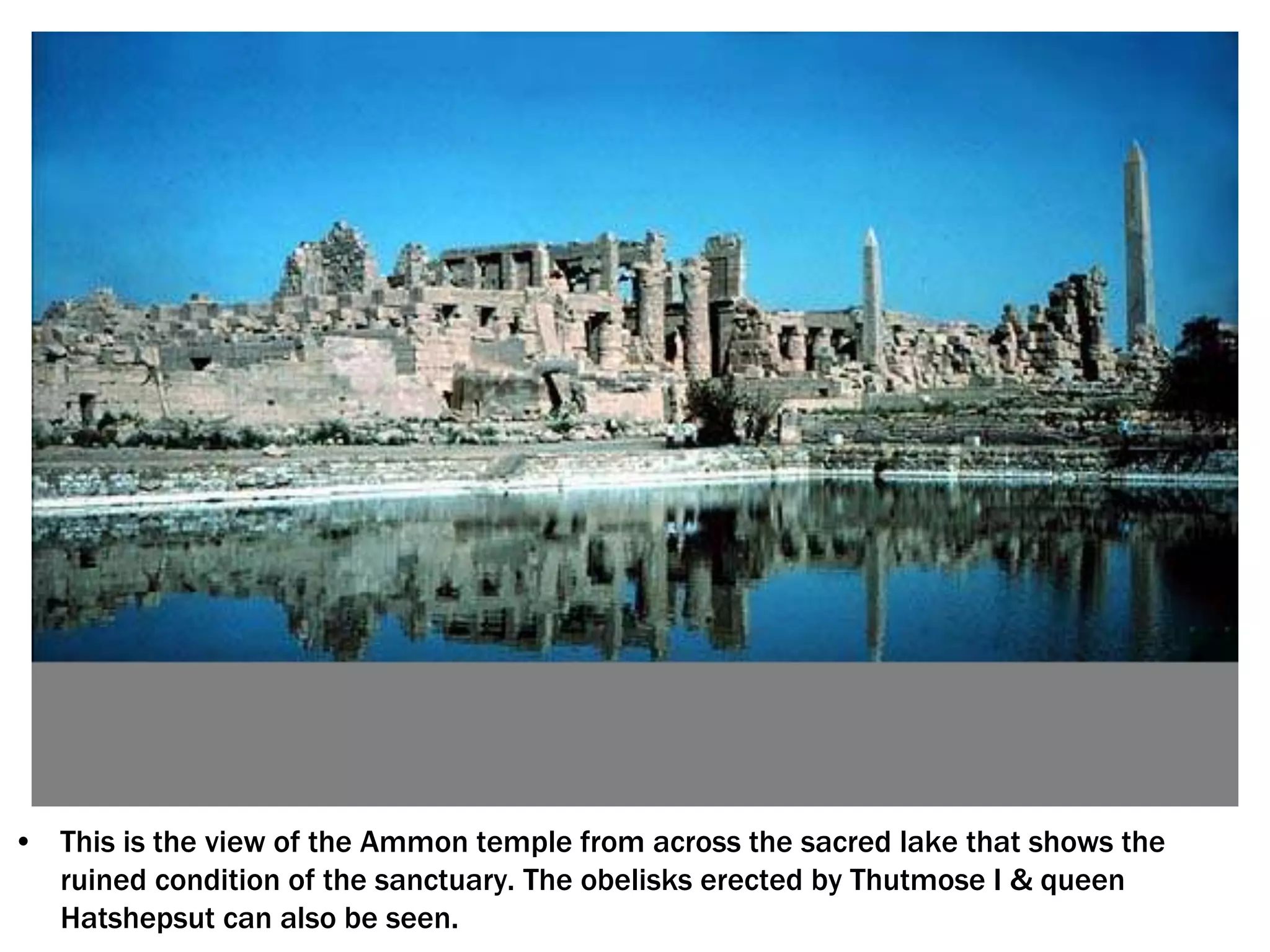 • This is the view of the Ammon temple from across the sacred lake that shows the
ruined condition of the sanctuary. The obelisks erected by Thutmose I & queen
Hatshepsut can also be seen.
 