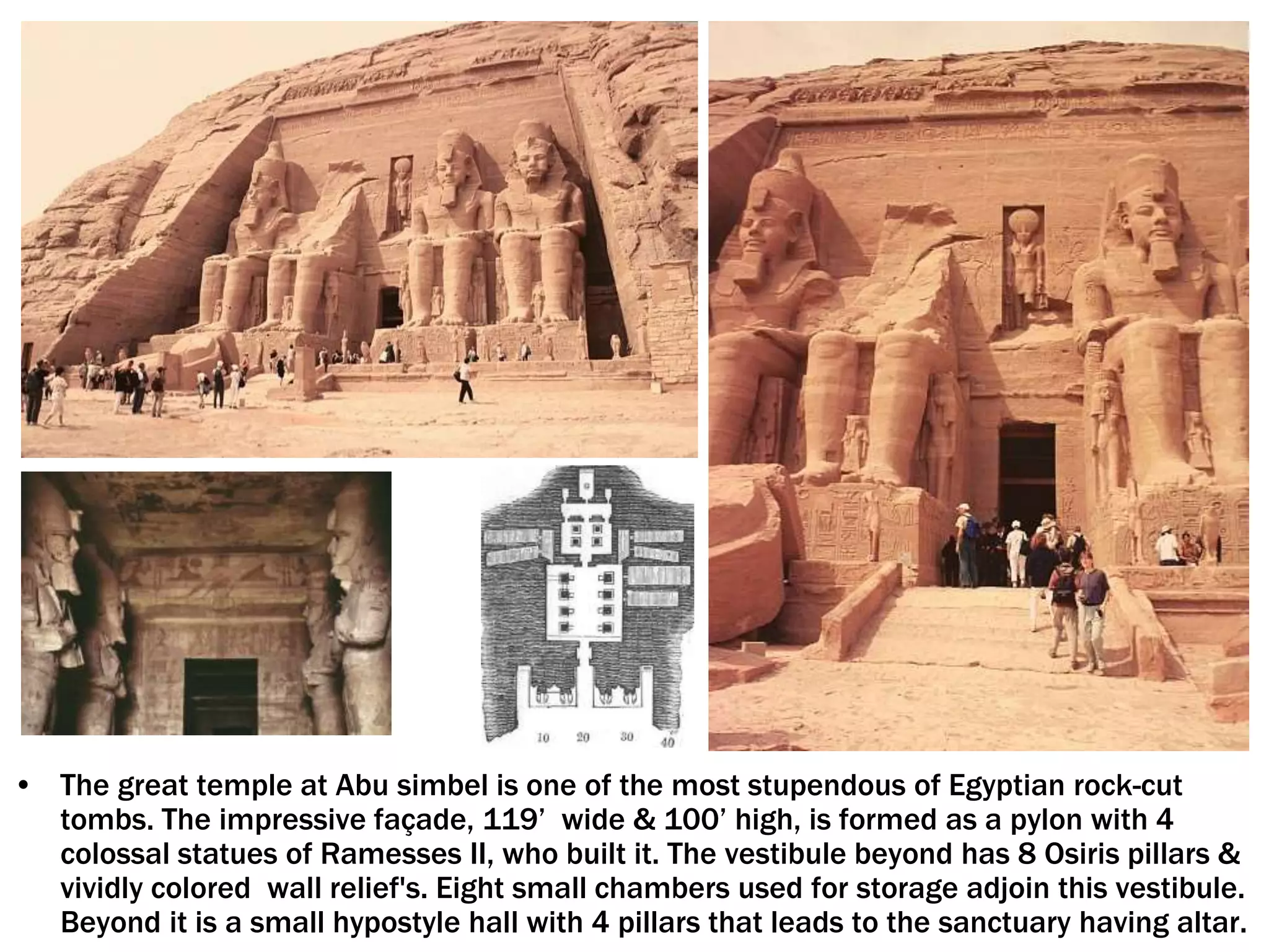 • The great temple at Abu simbel is one of the most stupendous of Egyptian rock-cut
tombs. The impressive façade, 119’ wide & 100’ high, is formed as a pylon with 4
colossal statues of Ramesses II, who built it. The vestibule beyond has 8 Osiris pillars &
vividly colored wall relief's. Eight small chambers used for storage adjoin this vestibule.
Beyond it is a small hypostyle hall with 4 pillars that leads to the sanctuary having altar.
 