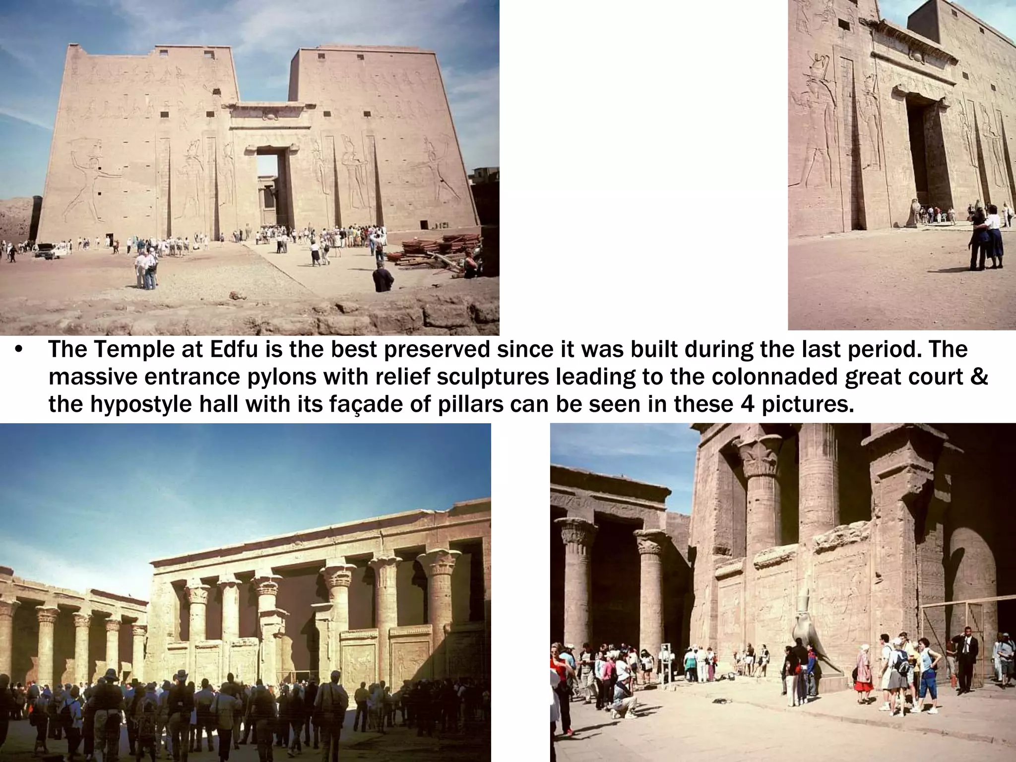 • The Temple at Edfu is the best preserved since it was built during the last period. The
massive entrance pylons with relief sculptures leading to the colonnaded great court &
the hypostyle hall with its façade of pillars can be seen in these 4 pictures.
 