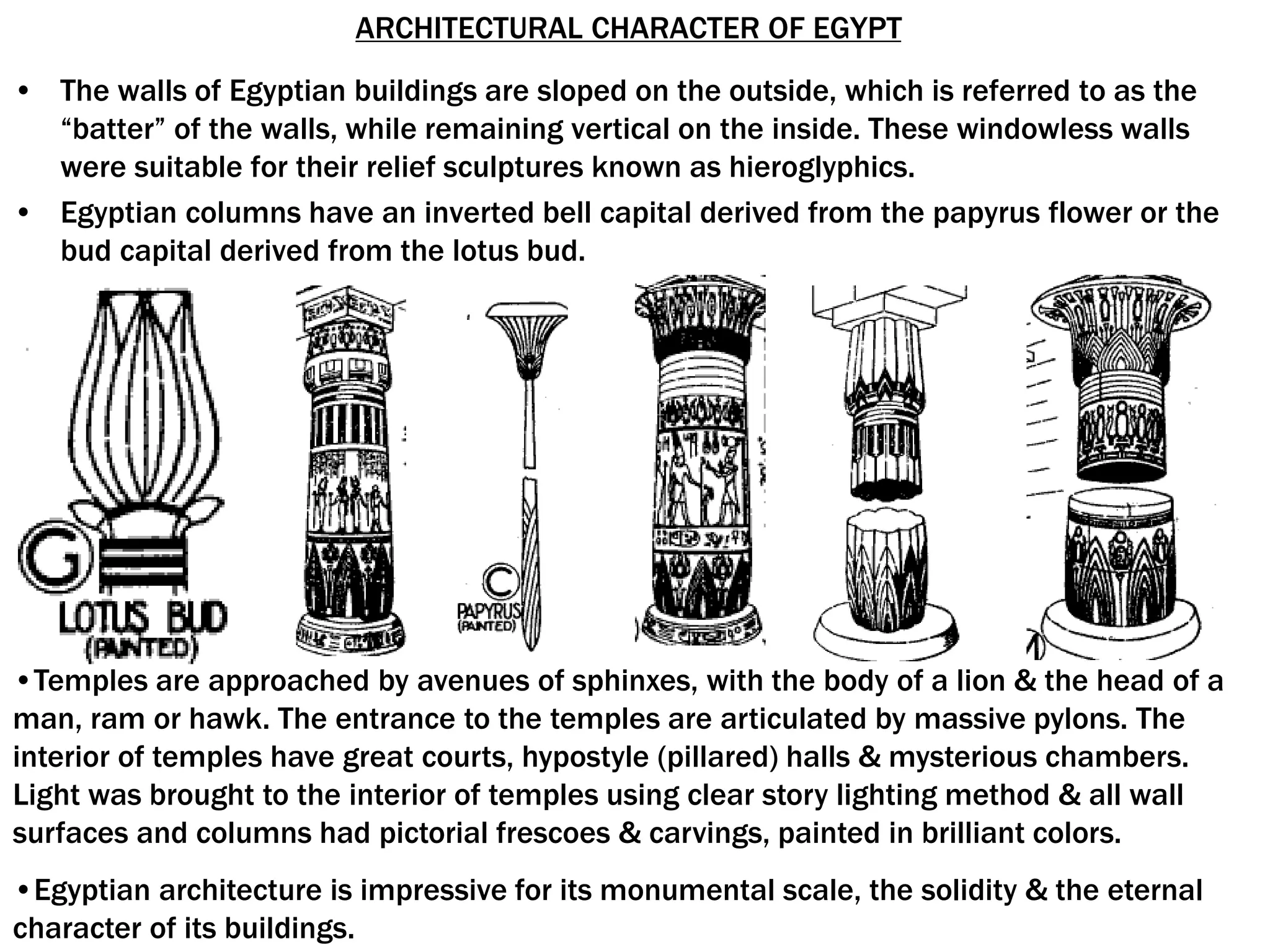 ARCHITECTURAL CHARACTER OF EGYPT
• The walls of Egyptian buildings are sloped on the outside, which is referred to as the
“batter” of the walls, while remaining vertical on the inside. These windowless walls
were suitable for their relief sculptures known as hieroglyphics.
• Egyptian columns have an inverted bell capital derived from the papyrus flower or the
bud capital derived from the lotus bud.
•Temples are approached by avenues of sphinxes, with the body of a lion & the head of a
man, ram or hawk. The entrance to the temples are articulated by massive pylons. The
interior of temples have great courts, hypostyle (pillared) halls & mysterious chambers.
Light was brought to the interior of temples using clear story lighting method & all wall
surfaces and columns had pictorial frescoes & carvings, painted in brilliant colors.
•Egyptian architecture is impressive for its monumental scale, the solidity & the eternal
character of its buildings.
 