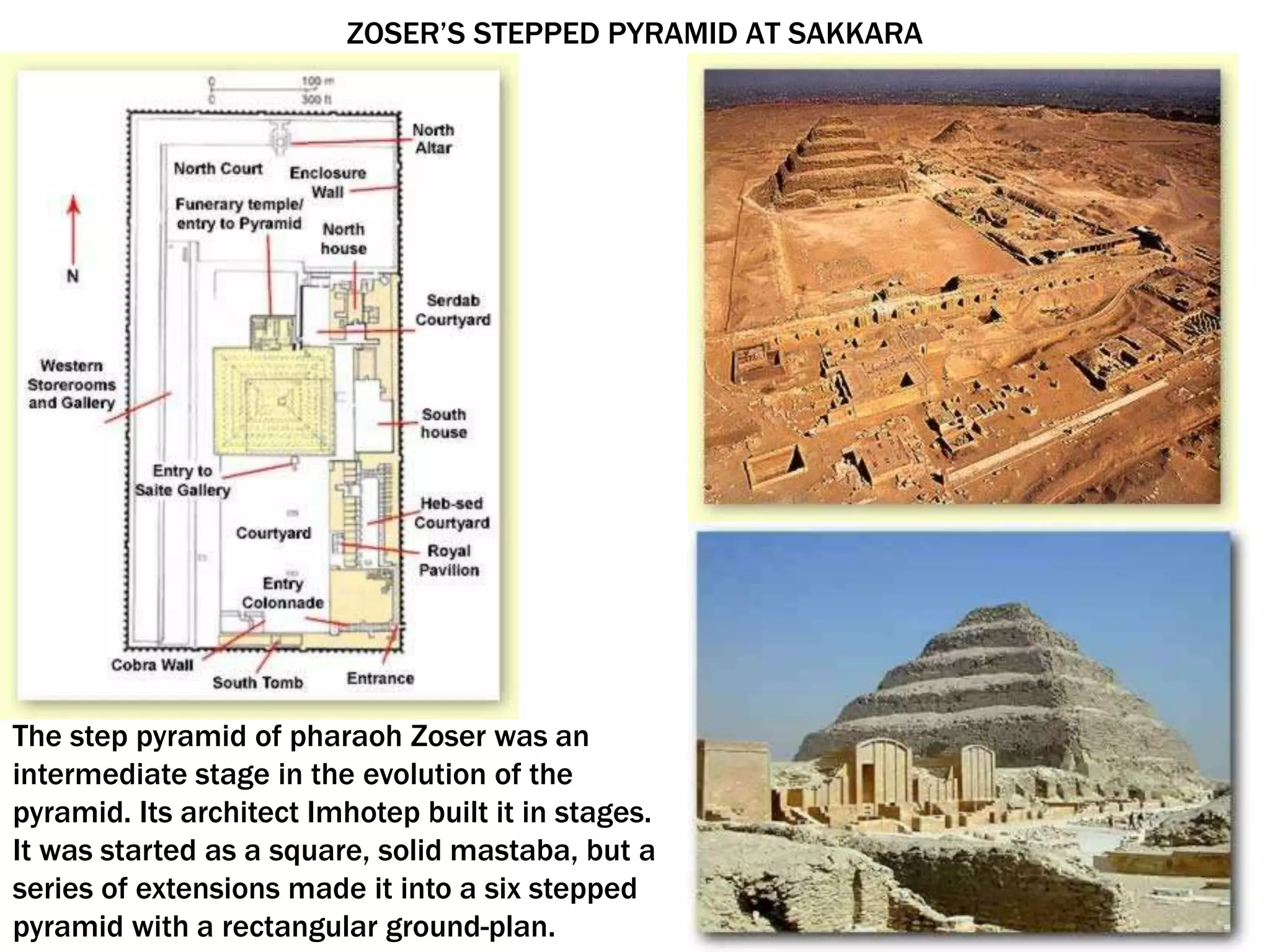 ZOSER’S STEPPED PYRAMID AT SAKKARA
The step pyramid of pharaoh Zoser was an
intermediate stage in the evolution of the
pyramid. Its architect Imhotep built it in stages.
It was started as a square, solid mastaba, but a
series of extensions made it into a six stepped
pyramid with a rectangular ground-plan.
 