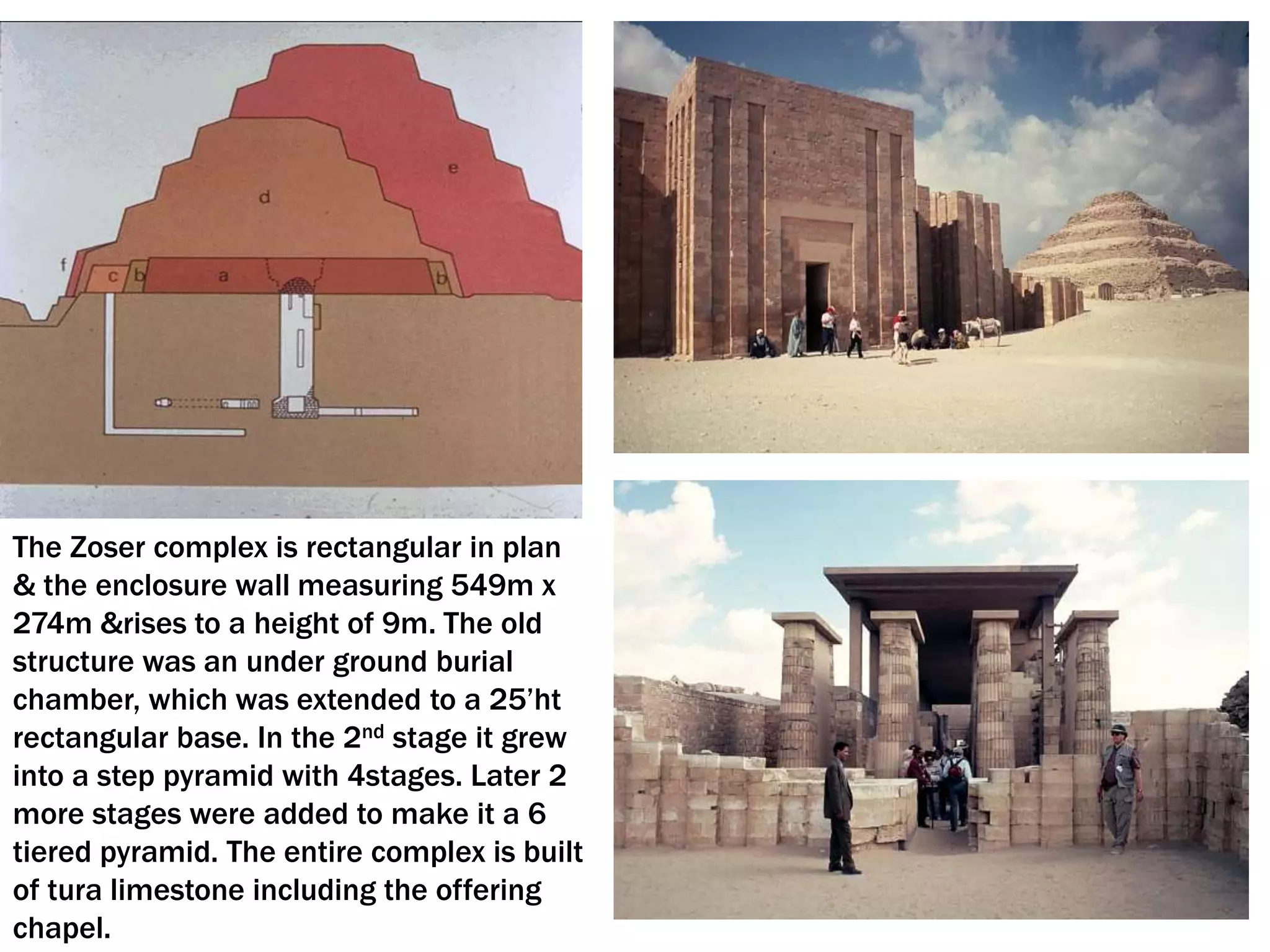 The Zoser complex is rectangular in plan
& the enclosure wall measuring 549m x
274m &rises to a height of 9m. The old
structure was an under ground burial
chamber, which was extended to a 25’ht
rectangular base. In the 2nd stage it grew
into a step pyramid with 4stages. Later 2
more stages were added to make it a 6
tiered pyramid. The entire complex is built
of tura limestone including the offering
chapel.
 