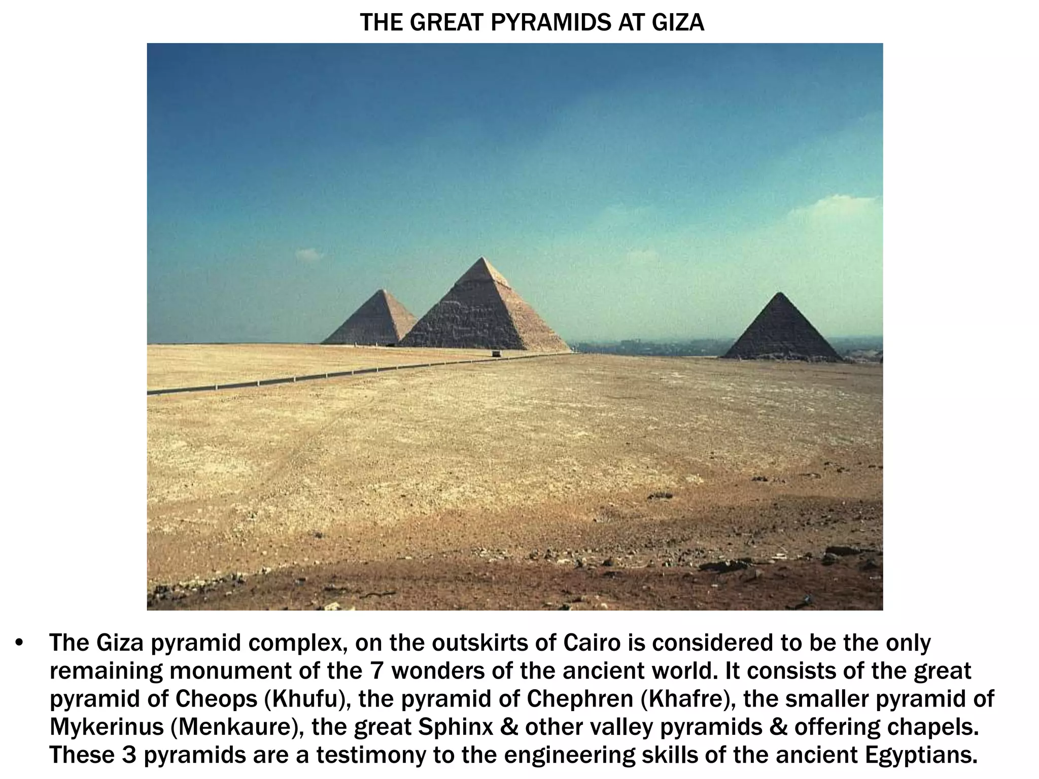 • The Giza pyramid complex, on the outskirts of Cairo is considered to be the only
remaining monument of the 7 wonders of the ancient world. It consists of the great
pyramid of Cheops (Khufu), the pyramid of Chephren (Khafre), the smaller pyramid of
Mykerinus (Menkaure), the great Sphinx & other valley pyramids & offering chapels.
These 3 pyramids are a testimony to the engineering skills of the ancient Egyptians.
THE GREAT PYRAMIDS AT GIZA
 