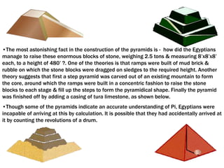•The most astonishing fact in the construction of the pyramids is - how did the Egyptians
manage to raise these enormous blocks of stone, weighing 2.5 tons & measuring 8’x8’x8’
each, to a height of 480’ ?. One of the theories is that ramps were built of mud brick &
rubble on which the stone blocks were dragged on sledges to the required height. Another
theory suggests that first a step pyramid was carved out of an existing mountain to form
the core, around which the ramps were built in a concentric fashion to raise the stone
blocks to each stage & fill up the steps to form the pyramidical shape. Finally the pyramid
was finished off by adding a casing of tura limestone, as shown below.
•Though some of the pyramids indicate an accurate understanding of Pi, Egyptians were
incapable of arriving at this by calculation. It is possible that they had accidentally arrived at
it by counting the revolutions of a drum.
 