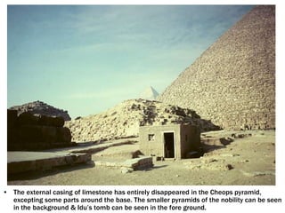• The external casing of limestone has entirely disappeared in the Cheops pyramid,
excepting some parts around the base. The smaller pyramids of the nobility can be seen
in the background & Idu’s tomb can be seen in the fore ground.
 