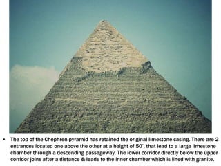 • The top of the Chephren pyramid has retained the original limestone casing. There are 2
entrances located one above the other at a height of 50’, that lead to a large limestone
chamber through a descending passageway. The lower corridor directly below the upper
corridor joins after a distance & leads to the inner chamber which is lined with granite.
 