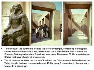 • To the east of the pyramid is located the Mortuary temple, containing the 5 typical
spaces such as the entrance hall, a columned court, 5 niches for the statues of the
Pharaoh, 5 storage chambers & an inner sanctuary. There were 52 life size statues of
Khafre that were plundered or removed.
• The pictures above show the statue of Khafre in the Cairo museum & the views of the
Valley temple that was constructed about 495 M away & connected to the mortuary
temple by a cause way.
 