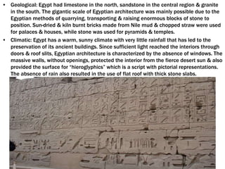• Geological: Egypt had limestone in the north, sandstone in the central region & granite
in the south. The gigantic scale of Egyptian architecture was mainly possible due to the
Egyptian methods of quarrying, transporting & raising enormous blocks of stone to
position. Sun-dried & kiln burnt bricks made from Nile mud & chopped straw were used
for palaces & houses, while stone was used for pyramids & temples.
• Climatic: Egypt has a warm, sunny climate with very little rainfall that has led to the
preservation of its ancient buildings. Since sufficient light reached the interiors through
doors & roof slits, Egyptian architecture is characterized by the absence of windows. The
massive walls, without openings, protected the interior from the fierce desert sun & also
provided the surface for “hieroglyphics” which is a script with pictorial representations.
The absence of rain also resulted in the use of flat roof with thick stone slabs.
 