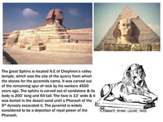 The great Sphinx is located N.E of Chephren’s valley
temple, which was the site of the quarry from which
the stones for the pyramids came. It was carved out
of the remaining spur of rock by his workers 4500
years ago. The sphinx is carved out of sandstone & its
body is 200’ long and 65’tall. The face is 13’ wide & it
was buried in the desert sand until a Pharaoh of the
5th dynasty excavated it. The pyramid is widely
considered to be a depiction of royal power of the
Pharaoh.
 