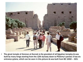 • The great temple of Ammon at Karnak is the grandest of all Egyptian temples & was
built by many kings starting from the 12th dynasty down to Ptolemy’s period. It has six
entrance pylons, which can be seen in this picture & was built from BC 1550 – 323.
 