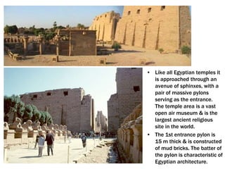 • Like all Egyptian temples it
is approached through an
avenue of sphinxes, with a
pair of massive pylons
serving as the entrance.
The temple area is a vast
open air museum & is the
largest ancient religious
site in the world.
• The 1st entrance pylon is
15 m thick & is constructed
of mud bricks. The batter of
the pylon is characteristic of
Egyptian architecture.
 