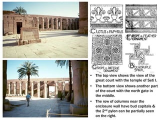 • The top view shows the view of the
great court with the temple of Seti I.
• The bottom view shows another part
of the court with the north gate in
the middle.
• The row of columns near the
enclosure wall have bud capitals &
the 2nd pylon can be partially seen
on the right.
 