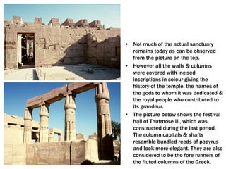 • Not much of the actual sanctuary
remains today as can be observed
from the picture on the top.
• However all the walls & columns
were covered with incised
inscriptions in colour giving the
history of the temple, the names of
the gods to whom it was dedicated &
the royal people who contributed to
its grandeur.
• The picture below shows the festival
hall of Thutmose III, which was
constructed during the last period.
The column capitals & shafts
resemble bundled reeds of papyrus
and look more elegant. They are also
considered to be the fore runners of
the fluted columns of the Greek.
 