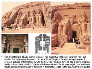 • The great temple at Abu simbel is one of the most stupendous of Egyptian rock-cut
tombs. The impressive façade, 119’ wide & 100’ high, is formed as a pylon with 4
colossal statues of Ramesses II, who built it. The vestibule beyond has 8 Osiris pillars &
vividly colored wall relief's. Eight small chambers used for storage adjoin this vestibule.
Beyond it is a small hypostyle hall with 4 pillars that leads to the sanctuary having altar.
 