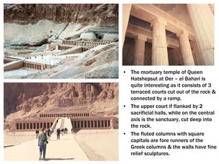 • The mortuary temple of Queen
Hatshepsut at Der – el Bahari is
quite interesting as it consists of 3
terraced courts cut out of the rock &
connected by a ramp.
• The upper court if flanked by 2
sacrificial halls, while on the central
axis is the sanctuary, cut deep into
the rock.
• The fluted columns with square
capitals are fore runners of the
Greek columns & the walls have fine
relief sculptures.
 