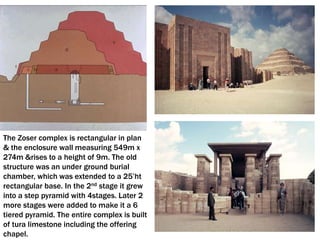 The Zoser complex is rectangular in plan
& the enclosure wall measuring 549m x
274m &rises to a height of 9m. The old
structure was an under ground burial
chamber, which was extended to a 25’ht
rectangular base. In the 2nd stage it grew
into a step pyramid with 4stages. Later 2
more stages were added to make it a 6
tiered pyramid. The entire complex is built
of tura limestone including the offering
chapel.
 