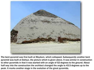 The bent pyramid was first built at Meydum, which collapsed. Subsequently another bent
pyramid was built at Dahsur, the picture which is given above. It was similar in construction
to other pyramids in that it was started with an angle of 52 degrees to the ground. About
half way into the construction the architect changed the angle to 43.5 degrees up to the
peak. It marks another stage in the evolution of the great pyramids.
 