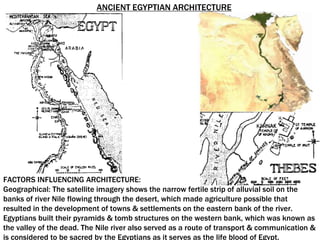 FACTORS INFLUENCING ARCHITECTURE:
Geographical: The satellite imagery shows the narrow fertile strip of alluvial soil on the
banks of river Nile flowing through the desert, which made agriculture possible that
resulted in the development of towns & settlements on the eastern bank of the river.
Egyptians built their pyramids & tomb structures on the western bank, which was known as
the valley of the dead. The Nile river also served as a route of transport & communication &
is considered to be sacred by the Egyptians as it serves as the life blood of Egypt.
ANCIENT EGYPTIAN ARCHITECTURE
 