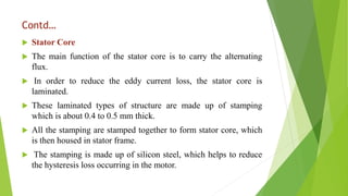 Contd…
 Stator Core
 The main function of the stator core is to carry the alternating
flux.
 In order to reduce the eddy current loss, the stator core is
laminated.
 These laminated types of structure are made up of stamping
which is about 0.4 to 0.5 mm thick.
 All the stamping are stamped together to form stator core, which
is then housed in stator frame.
 The stamping is made up of silicon steel, which helps to reduce
the hysteresis loss occurring in the motor.
 