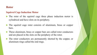 Rotor
Squirrel Cage Induction Motor
 The rotor of the squirrel cage three phase induction motor is
cylindrical and have slots on its periphery.
 The squirrel cage rotor consists of aluminum, brass or copper
bars.
 These aluminum, brass or copper bars are called rotor conductors
and are placed in the slots on the periphery of the rotor.
 The rotor conductors are permanently shorted by the copper, or
aluminum rings called the end rings.
 