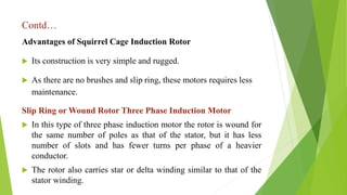 Contd…
Advantages of Squirrel Cage Induction Rotor
 Its construction is very simple and rugged.
 As there are no brushes and slip ring, these motors requires less
maintenance.
Slip Ring or Wound Rotor Three Phase Induction Motor
 In this type of three phase induction motor the rotor is wound for
the same number of poles as that of the stator, but it has less
number of slots and has fewer turns per phase of a heavier
conductor.
 The rotor also carries star or delta winding similar to that of the
stator winding.
 