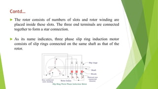 Contd…
 The rotor consists of numbers of slots and rotor winding are
placed inside these slots. The three end terminals are connected
together to form a star connection.
 As its name indicates, three phase slip ring induction motor
consists of slip rings connected on the same shaft as that of the
rotor.
 