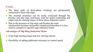 Contd…
 The three ends of three-phase windings are permanently
connected to these slip rings.
 The external resistance can be easily connected through the
brushes and slip rings and hence used for speed controlling and
improving the starting torque of three phase induction motor.
 Due to the presence of slip rings and brushes the rotor
construction becomes somewhat complicated therefore it is less
used as compare to squirrel cage induction motor.
Advantages of Slip Ring Induction Motor
 It has high starting torque and low starting current.
 Possibility of adding additional resistance to control speed.
 