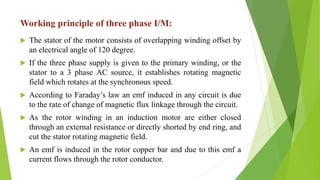 Working principle of three phase I/M:
 The stator of the motor consists of overlapping winding offset by
an electrical angle of 120 degree.
 If the three phase supply is given to the primary winding, or the
stator to a 3 phase AC source, it establishes rotating magnetic
field which rotates at the synchronous speed.
 According to Faraday’s law an emf induced in any circuit is due
to the rate of change of magnetic flux linkage through the circuit.
 As the rotor winding in an induction motor are either closed
through an external resistance or directly shorted by end ring, and
cut the stator rotating magnetic field.
 An emf is induced in the rotor copper bar and due to this emf a
current flows through the rotor conductor.
 