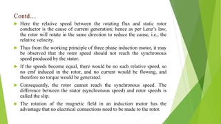 Contd…
 Here the relative speed between the rotating flux and static rotor
conductor is the cause of current generation; hence as per Lenz’s law,
the rotor will rotate in the same direction to reduce the cause, i.e., the
relative velocity.
 Thus from the working principle of three phase induction motor, it may
be observed that the rotor speed should not reach the synchronous
speed produced by the stator.
 If the speeds become equal, there would be no such relative speed, so
no emf induced in the rotor, and no current would be flowing, and
therefore no torque would be generated.
 Consequently, the rotor cannot reach the synchronous speed. The
difference between the stator (synchronous speed) and rotor speeds is
called the slip.
 The rotation of the magnetic field in an induction motor has the
advantage that no electrical connections need to be made to the rotor.
 