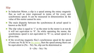 Slip
 In Induction Motor, a slip is a speed among the rotary magnetic
flux as well as rotor expressed in terms of for every unit
synchronous speed. It can be measured in dimensionless & the
value of this motor cannot be zero.
 The main disparity between the synchronous & actual speed is
known as the SLIP.
 The slip value is equal to ‘1’ as the rotor in the motor is at rest &
it will not equivalent to ‘0’. So while operating the motor, the
synchronous speed is not equivalent to ‘N’ i.e, actual speed in a
given time.
 If the revolving magnetic flux’s synchronous speed & the speed
of rotor are Ns & Nr in the motor, then the speed among them can
be equivalent to (Ns – Nr). So, slip can be determined as
S = (Ns – Nr) / Ns
 