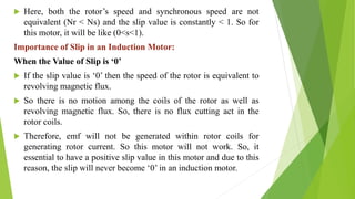  Here, both the rotor’s speed and synchronous speed are not
equivalent (Nr < Ns) and the slip value is constantly < 1. So for
this motor, it will be like (0<s<1).
Importance of Slip in an Induction Motor:
When the Value of Slip is ‘0’
 If the slip value is ‘0’ then the speed of the rotor is equivalent to
revolving magnetic flux.
 So there is no motion among the coils of the rotor as well as
revolving magnetic flux. So, there is no flux cutting act in the
rotor coils.
 Therefore, emf will not be generated within rotor coils for
generating rotor current. So this motor will not work. So, it
essential to have a positive slip value in this motor and due to this
reason, the slip will never become ‘0’ in an induction motor.
 